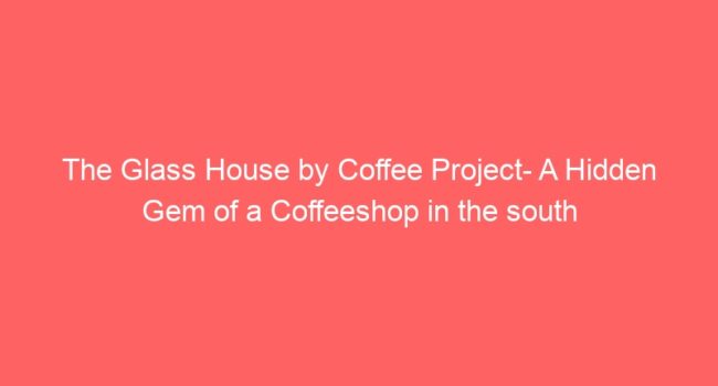 The Glass House by Coffee Project- A Hidden Gem of a Coffeeshop in the south